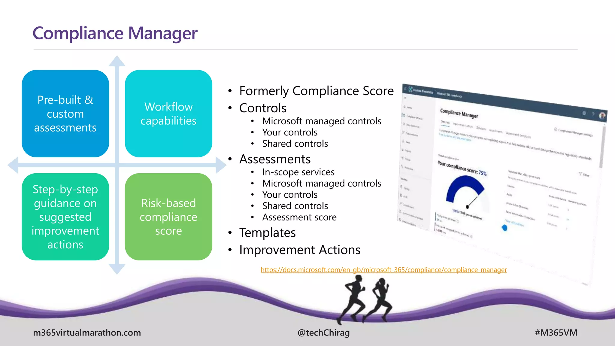 m365virtualmarathon.com #M365VM
@techChirag
Compliance Manager
Pre-built &
custom
assessments
Workflow
capabilities
Step-by-step
guidance on
suggested
improvement
actions
Risk-based
compliance
score
• Formerly Compliance Score
• Controls
• Microsoft managed controls
• Your controls
• Shared controls
• Assessments
• In-scope services
• Microsoft managed controls
• Your controls
• Shared controls
• Assessment score
• Templates
• Improvement Actions
https://docs.microsoft.com/en-gb/microsoft-365/compliance/compliance-manager
 