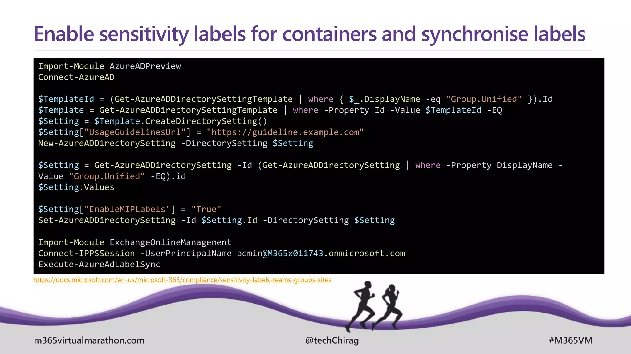 m365virtualmarathon.com #M365VM
@techChirag
Enable sensitivity labels for containers and synchronise labels
Import-Module AzureADPreview
Connect-AzureAD
$TemplateId = (Get-AzureADDirectorySettingTemplate | where { $_.DisplayName -eq "Group.Unified" }).Id
$Template = Get-AzureADDirectorySettingTemplate | where -Property Id -Value $TemplateId -EQ
$Setting = $Template.CreateDirectorySetting()
$Setting["UsageGuidelinesUrl"] = "https://guideline.example.com"
New-AzureADDirectorySetting -DirectorySetting $Setting
$Setting = Get-AzureADDirectorySetting -Id (Get-AzureADDirectorySetting | where -Property DisplayName -
Value "Group.Unified" -EQ).id
$Setting.Values
$Setting["EnableMIPLabels"] = "True"
Set-AzureADDirectorySetting -Id $Setting.Id -DirectorySetting $Setting
Import-Module ExchangeOnlineManagement
Connect-IPPSSession -UserPrincipalName admin@M365x011743.onmicrosoft.com
Execute-AzureAdLabelSync
https://docs.microsoft.com/en-us/microsoft-365/compliance/sensitivity-labels-teams-groups-sites
 