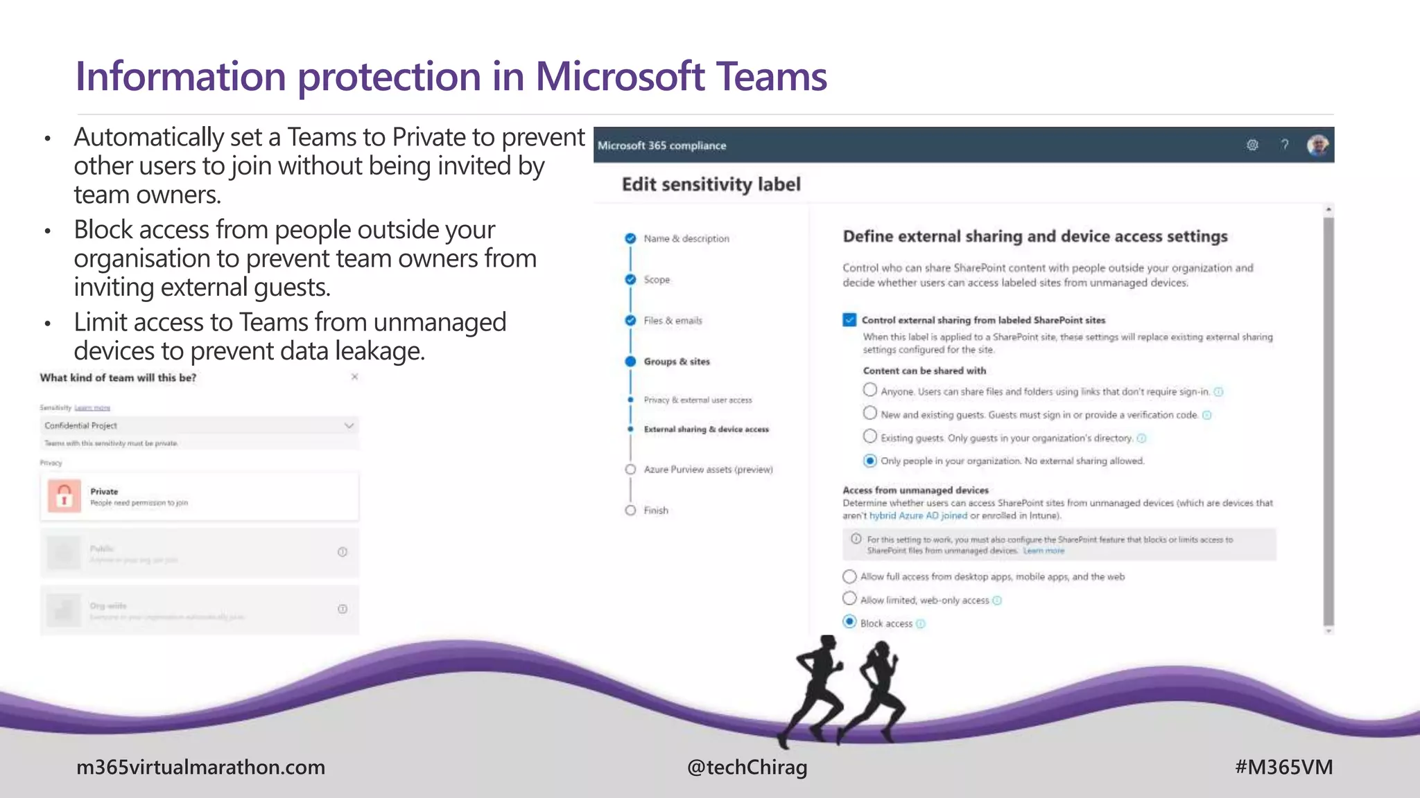 m365virtualmarathon.com #M365VM
@techChirag
Information protection in Microsoft Teams
• Automatically set a Teams to Private to prevent
other users to join without being invited by
team owners.
• Block access from people outside your
organisation to prevent team owners from
inviting external guests.
• Limit access to Teams from unmanaged
devices to prevent data leakage.
 