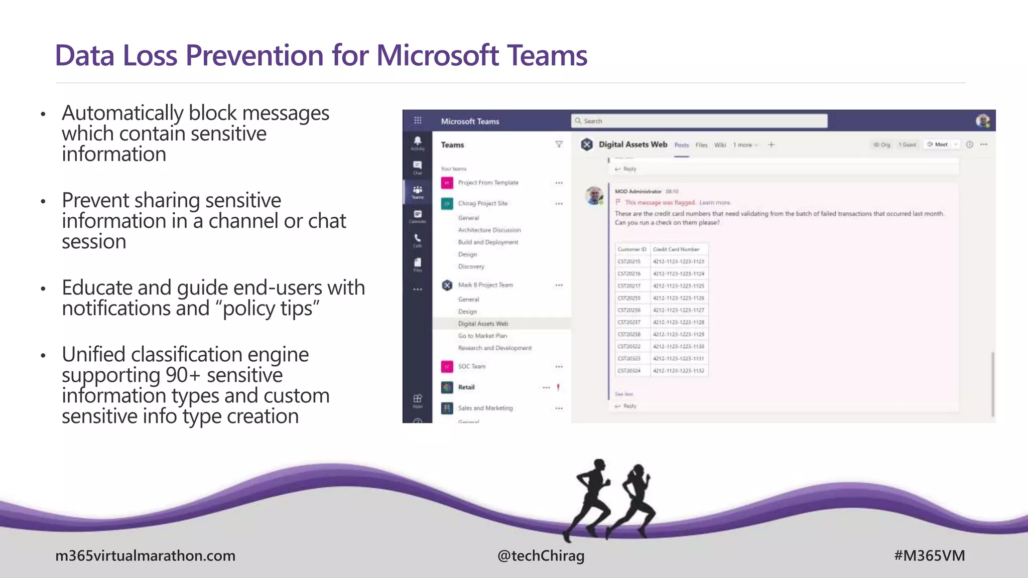 m365virtualmarathon.com #M365VM
@techChirag
Data Loss Prevention for Microsoft Teams
• Automatically block messages
which contain sensitive
information
• Prevent sharing sensitive
information in a channel or chat
session
• Educate and guide end-users with
notifications and “policy tips”
• Unified classification engine
supporting 90+ sensitive
information types and custom
sensitive info type creation
 