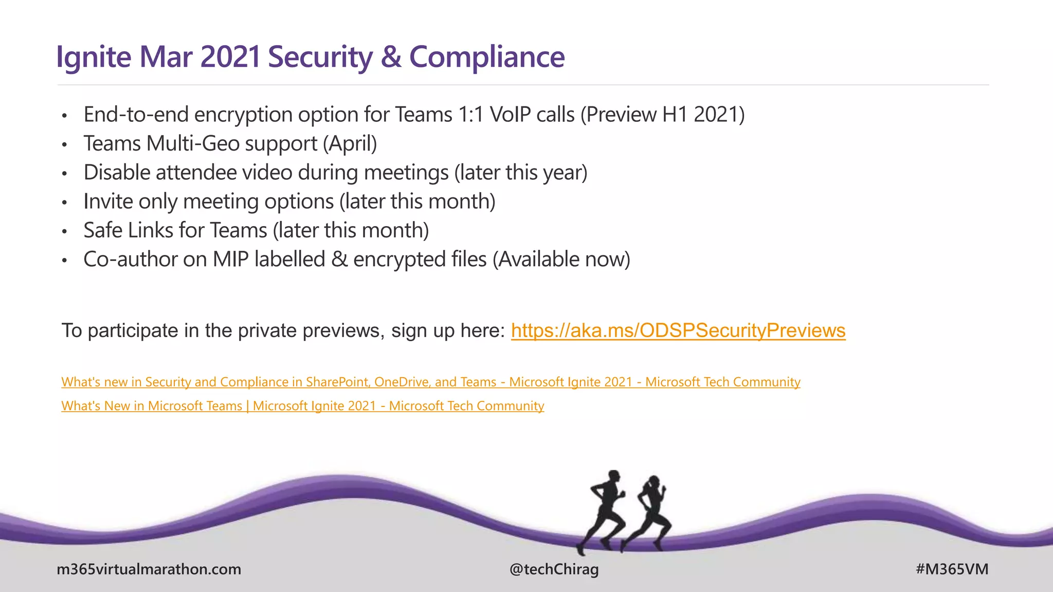 m365virtualmarathon.com #M365VM
@techChirag
Ignite Mar 2021 Security & Compliance
• End-to-end encryption option for Teams 1:1 VoIP calls (Preview H1 2021)
• Teams Multi-Geo support (April)
• Disable attendee video during meetings (later this year)
• Invite only meeting options (later this month)
• Safe Links for Teams (later this month)
• Co-author on MIP labelled & encrypted files (Available now)
To participate in the private previews, sign up here: https://aka.ms/ODSPSecurityPreviews
What's new in Security and Compliance in SharePoint, OneDrive, and Teams - Microsoft Ignite 2021 - Microsoft Tech Community
What's New in Microsoft Teams | Microsoft Ignite 2021 - Microsoft Tech Community
 
