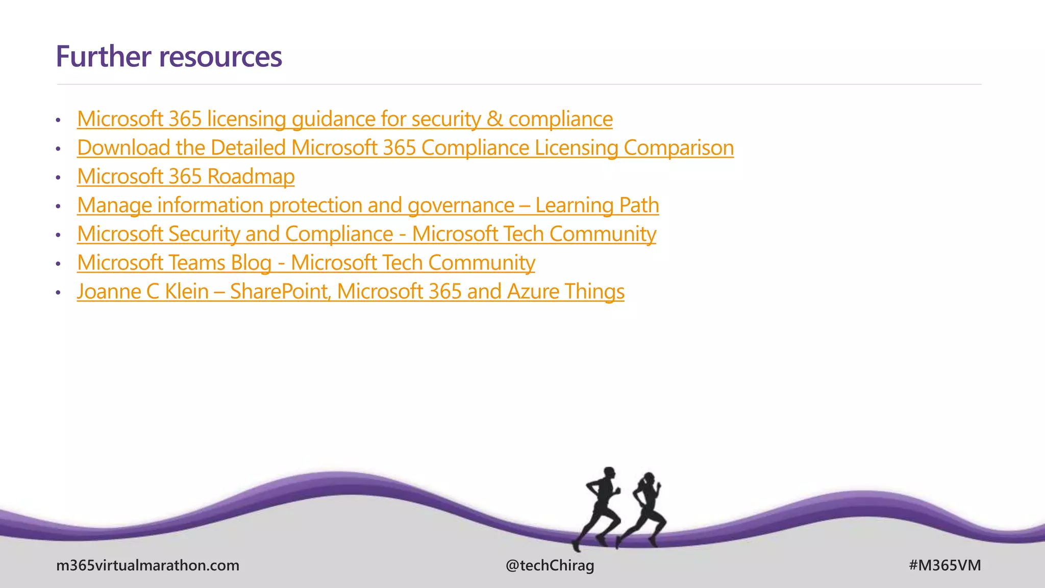 m365virtualmarathon.com #M365VM
@techChirag
Further resources
• Microsoft 365 licensing guidance for security & compliance
• Download the Detailed Microsoft 365 Compliance Licensing Comparison
• Microsoft 365 Roadmap
• Manage information protection and governance – Learning Path
• Microsoft Security and Compliance - Microsoft Tech Community
• Microsoft Teams Blog - Microsoft Tech Community
• Joanne C Klein – SharePoint, Microsoft 365 and Azure Things
 
