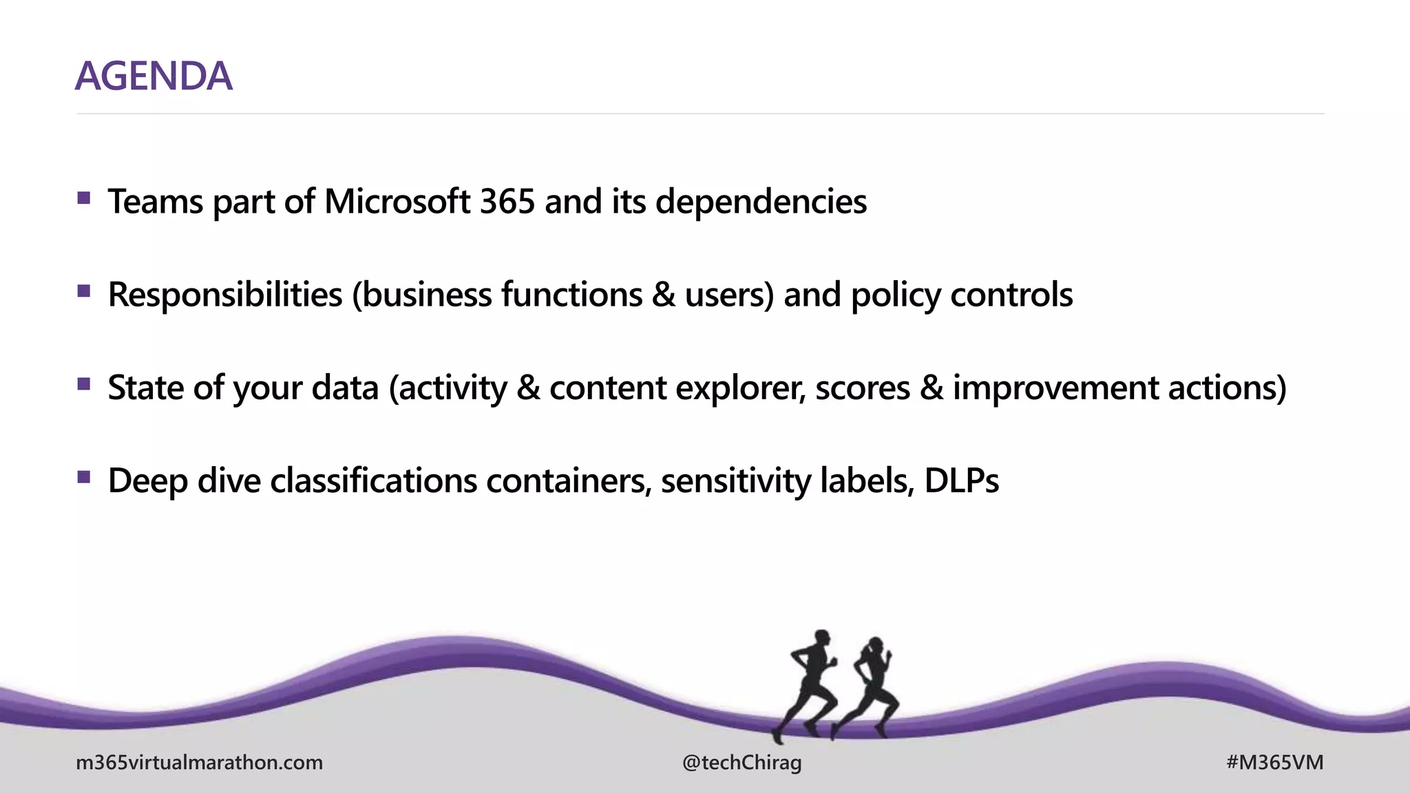 m365virtualmarathon.com #M365VM
@techChirag
AGENDA
 Teams part of Microsoft 365 and its dependencies
 Responsibilities (business functions & users) and policy controls
 State of your data (activity & content explorer, scores & improvement actions)
 Deep dive classifications containers, sensitivity labels, DLPs
 