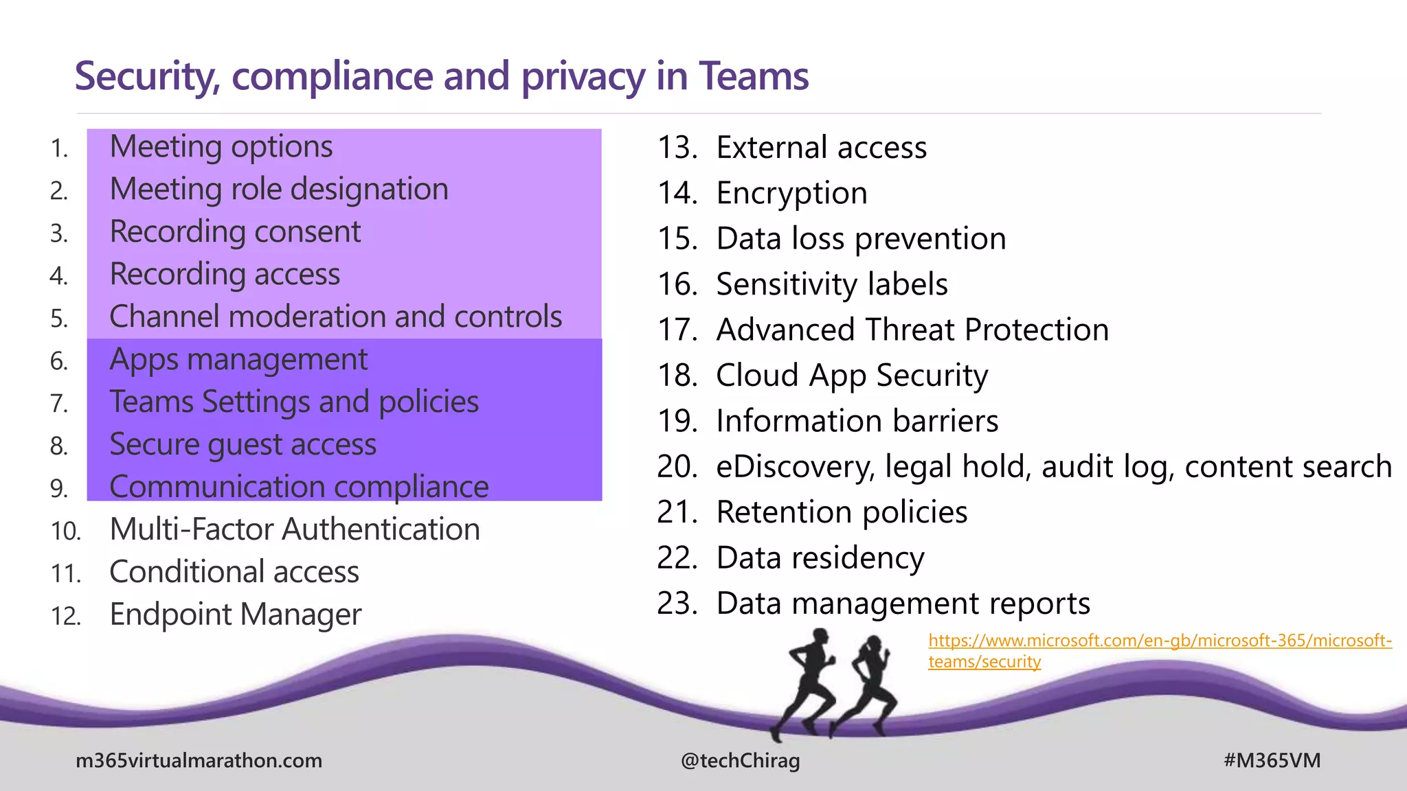 m365virtualmarathon.com #M365VM
@techChirag
Security, compliance and privacy in Teams
1. Meeting options
2. Meeting role designation
3. Recording consent
4. Recording access
5. Channel moderation and controls
6. Apps management
7. Teams Settings and policies
8. Secure guest access
9. Communication compliance
10. Multi-Factor Authentication
11. Conditional access
12. Endpoint Manager
13. External access
14. Encryption
15. Data loss prevention
16. Sensitivity labels
17. Advanced Threat Protection
18. Cloud App Security
19. Information barriers
20. eDiscovery, legal hold, audit log, content search
21. Retention policies
22. Data residency
23. Data management reports
https://www.microsoft.com/en-gb/microsoft-365/microsoft-
teams/security
 