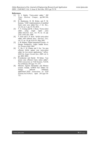 Ishita Banerjeeet al Int. Journal of Engineering Research and Application
ISSN : 2248-9622, Vol. 3, Issue 6, Nov-Dec 2013, pp.75-78

www.ijera.com

References
[1]

[2]

[3]

[4]

[5]

[6]

[7]

[8]

O. J. Bedrij, “Carry-select adder,” IRE
Trans. Electron. Comput., pp.340–344,
1962.
B. Ramkumar, H. M. Kittur, and P. M.
Kannan, “ASIC implementation of modiﬁed
faster carry save adder,”Eur. J. Sci. Res.,
vol. 42, no. 1, pp. 53–58, 2010.
T. Y. Ceiang and M. J. Hsiao, “Carry-select
adder
using
single
ripple
carry
adder,”Electron. Lett., vol. 34, no. 22, pp.
2101–2103, Oct. 1998.
Y. Kim and L.-S. Kim, “64-bit carry-select
adder with reduced area,” Electron. Lett.,
vol. 37, no. 10, pp. 614–615, May 2001.
J. M. Rabaey, Digtal Integrated Circuits—A
Design Perspective. Upper Saddle River,
NJ: Prentice-Hall, 2001.
Y. He, C. H. Chang, and J. Gu, “An area
efﬁcient 64-bit square root carry-select
adder for low power applications,” inProc.
IEEE Int. Symp. Circuits Syst., 2005, vol. 4,
pp. 4082–4085.
B.ramkumar and Harish M Kittur, “Loe
power area efficient Carry select adder”,
IEEE transaction on VLSI Systems, Vol:20,
No.2,February 2012,pp. 371–375.
Mariano Aguirre Hernandez and Monico
Linares Aranda, “CMOS Full Adders for
Energy
efficient
arithmetic
application”,IEEE transactions on VLSI
Systems,Vol.19,No.4, April 2011,pp.718721.

www.ijera.com

78 | P a g e

 
