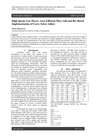 Ishita Banerjeeet al Int. Journal of Engineering Research and Application
ISSN : 2248-9622, Vol. 3, Issue 6, Nov-Dec 2013, pp.75-78

RESEARCH ARTICLE

www.ijera.com

OPEN ACCESS

High Speed, Low Power, Area Efficient Mux-Add and Bec Based
Implementation of Carry Select Adder.
Ishita Banerjee
Assistant Professor New Horizon College of Engineering
Abstract
Adder being the basic hardware block of any arithmetic operation, the major constraint in the field of signal
processors, data processors to perform any operations are highly dependent on the adder performance of the
circuit. The gate level implementation of the carry select adder (CSLA) and modified carry select adder has
significantly reduced the area and power consumption which replaced the ripple carry adder (RCA) used in
modified CSLA with MUX-ADD block has further reduced the power consumption by efficiently utilizing the
area with faster performance.

I.

Introduction

Switching
speed
with
low
power
consumption is the major area needed to be
concentrated in modern trends of signal processing,
data processing and VLSI applications. To perform
any kind of signal and data processing operation, fast
arithmetic functions are to be calculated with higher
speed but non-degrading functionality. With the
advancements in the technology the factors to be taken
care during the hardware designs are frequency or
speed of operation, power consumption, area
utilization, circuit complexity, portability, robustness
etc. Thus while designing a modern high performance
processing element the optimization or best utilization
of the above mention factors are to be considered.
In any modern processing element the digital
adder block is a basic block which ensures the highspeed performance to a large extend. The drawback of
a simple ripple carry adder (RCA) is associated with
its propagation of carry bit which is highly overcome
by the implementation of high-speed, area efficient
carry select adder (CSLA)[1]. The traditional CSLA
independently generates multiple carry and then with
the selected carry generates the sum which reduces the
carry propagation delay of the RCA. The CSLA has
been modified further by reducing the area and power
consumption [2] to [4]. The implementation of squareroot CSLA (SQRT CSLA) [5] & [6] is modified with
the usage of binary to excess-1 converter (BEC)
instead of RCA [7] which claims an improved
performance.
In this paper the usage of an element ripple
carry adder is eliminated and instead a MUX-ADD
based arithmetic adder block is used which proves to
be logically stronger with a reduced propagation delay
in comparison to the other existing logic styles for
full-adders such as standard CMOS, complementary
pass transistor logic (CPL), double pass transistor
logic (DPL), swing restored CPL (SR-CPL) [8]. The
brief structure of MUX-ADD block is
www.ijera.com

discussed in section.2 . The BEC block structure is
also explained in section.3 . The delay and area is
evaluated for the used elemental blocks, modified
CSLA & MUX-ADD & BEC based CSLA in section.
4. The proposed designed is elaborated in section. 5.
The detailed simulation results in terms of delay,
power consumption and area along with the used
simulation and synthesis environment is discussed in
section. 6 .Finally the work concludes in section.7.

II.

MUX –ADD Block

The main idea of this paper is to replace RCA
from modified CSLA by a MUX-ADD unit for
improved performance. The MUX being a faster
hardware than direct adder block mainly improvises
the performance in terms of delay, area and power
consumption.The truth table of full adder is studied
and shown in table.1 with respect to carry input (Cin).
Cin
A
B
Sum
Carry
0
0
0
0
X
0
A
O
N
0
1
0
1
0
R
D
1
0
0
1
0
1
1
0
0
1
0
0
1
1
X
0
O
N
R
0
1
1
0
1
O
1
0
1
0
1
R
1
1
1
1
1
Table.1: Truth table of FA with respect to Cin
The MUX-ADD concept follows the following
algorithm:
begin
If Cin==’0’
Then
Sum=A xor B;
Carry=A and B;
Else if Cin==’1’
Then
Sum= A xnor B;
Carry=A or B;
75 | P a g e

 