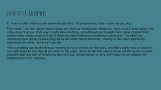 6. There is often intertextual references (to films, TV programmes, other music videos, etc).
From what I can tell, Stevie doesn’t have any obvious intertextual references. From what I could gather the
video doesn’t go out of its way to reference anything, and although parts might have been inspired from
certain other media products I don’t think the video references anything in particular. The band had
mentioned how the lyrics were inspired by the artist Carrie Reichardt, nothing in the video specifically
references the artist, as far as I can tell.
This is probably due to the director wanting to focus entirely on the story, and there really was no need for
any references to anything at any point in the video. Since he felt the need to leave out the band it is quite
plausible that any sort of references were left out, unintentional, or very well hidden to not distract the
audience from the narrative.
Intertextual References
 