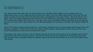 TheVideo/Narrative
The video opens and ends with the same frame of a red light which appears to be emitting from an
observation room, as we might see as we watch the video. Then the video really starts as we get the first
sights of what we assume to be the character who is mentioned in the song ‘Stevie’. We first see him as a
baby, this is of course establishing the narrative of the video and is showing us that Stevie has been here
for his whole life. Before the lyrics kick in we get a very quick montage of Stevie growing up to the age we
see him for most of the video which from an estimate appears to be around 10 years old, maybe a little bit
older.
Most of the video is Stevie being tested on, with tense moments such as a gun being shot through him, and
having a hammer hit hard at his knee cap while he feels nothing, being shown at the chorus of the song,
which fits perfectly, as the chorus sounds very tense.
Throughout the video, however, we see Stevie growing more and more curious of his situation and what is
beyond the walls of his living quarters. Towards the climax and even ending of the song Stevie becomes
less obedient and eventually makes his escape, where we see the first minute or so of his first steps of the
‘real world’.
 