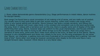 GenreCharacteristics
1. Music videos demonstrate genre characteristics (e.g. Stage performances in metal videos, dance routines
for boy/girl bands).
Rock songs I’ve found have a usual convention of not making a lot of sense, and are really out of context.
You usually have to look quite deep to get their actual meaning, unlike most modern pop songs which
follow a very typical setting and narrative. Stevie however has quite a simple narrative, and follows the
lyrics closely. A typical rock music video trend, is the constant and consistent cuts to the band performing
the song. Even in videos with a narrative such as this one, there is usually some sort of display of the band
performing their song. Stevie, however does not conform to this usual characteristic, and focuses entirely
on the story which the video is trying to tell. Which brings us to the narrative. Most rock songs have a
narrative of some sorts, some even don’t make much sense to the lyrics, at least not at first glance. Stevie,
however is very straightforward and sticks very closely to the lyrics. As the song progresses we can sense
that ‘Stevie’, our character, is getting more and more frustrated at his surroundings and is getting “sick and
tired of this”. Some other rock songs do however sometimes stick closely to the lyrics and have a very
straight forward video, however I think Stevie is a very literal video.
 