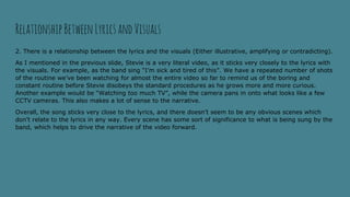 2. There is a relationship between the lyrics and the visuals (Either illustrative, amplifying or contradicting).
As I mentioned in the previous slide, Stevie is a very literal video, as it sticks very closely to the lyrics with
the visuals. For example, as the band sing “I’m sick and tired of this”. We have a repeated number of shots
of the routine we’ve been watching for almost the entire video so far to remind us of the boring and
constant routine before Stevie disobeys the standard procedures as he grows more and more curious.
Another example would be “Watching too much TV”, while the camera pans in onto what looks like a few
CCTV cameras. This also makes a lot of sense to the narrative.
Overall, the song sticks very close to the lyrics, and there doesn’t seem to be any obvious scenes which
don’t relate to the lyrics in any way. Every scene has some sort of significance to what is being sung by the
band, which helps to drive the narrative of the video forward.
RelationshipBetween LyricsandVisuals
 