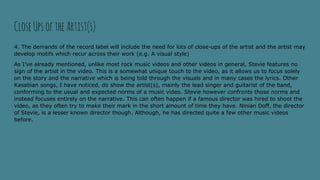 4. The demands of the record label will include the need for lots of close-ups of the artist and the artist may
develop motifs which recur across their work (e.g. A visual style)
As I’ve already mentioned, unlike most rock music videos and other videos in general, Stevie features no
sign of the artist in the video. This is a somewhat unique touch to the video, as it allows us to focus solely
on the story and the narrative which is being told through the visuals and in many cases the lyrics. Other
Kasabian songs, I have noticed, do show the artist(s), mainly the lead singer and guitarist of the band,
conforming to the usual and expected norms of a music video. Stevie however confronts those norms and
instead focuses entirely on the narrative. This can often happen if a famous director was hired to shoot the
video, as they often try to make their mark in the short amount of time they have. Ninian Doff, the director
of Stevie, is a lesser known director though. Although, he has directed quite a few other music videos
before.
CloseUpsoftheArtist(s)
 