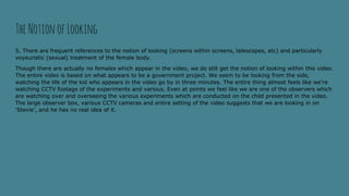 5. There are frequent references to the notion of looking (screens within screens, telescopes, etc) and particularly
voyeuristic (sexual) treatment of the female body.
Though there are actually no females which appear in the video, we do still get the notion of looking within this video.
The entire video is based on what appears to be a government project. We seem to be looking from the side,
watching the life of the kid who appears in the video go by in three minutes. The entire thing almost feels like we’re
watching CCTV footage of the experiments and various. Even at points we feel like we are one of the observers which
are watching over and overseeing the various experiments which are conducted on the child presented in the video.
The large observer box, various CCTV cameras and entire setting of the video suggests that we are looking in on
‘Stevie’, and he has no real idea of it.
TheNotionofLooking
 