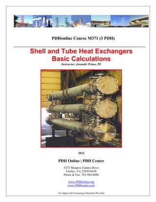 An Approved Continuing Education Provider
PDHonline Course M371 (3 PDH)
_____________________________________________________________________________________________
Shell and Tube Heat Exchangers
Basic Calculations
Instructor: Jurandir Primo, PE
2012
PDH Online | PDH Center
5272 Meadow Estates Drive
Fairfax, VA 22030-6658
Phone & Fax: 703-988-0088
www.PDHonline.org
www.PDHcenter.com
 