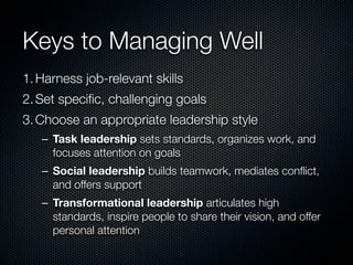 Keys to Managing Well
1. Harness job-relevant skills
2. Set speciﬁc, challenging goals
3. Choose an appropriate leadership style
   – Task leadership sets standards, organizes work, and
     focuses attention on goals
   – Social leadership builds teamwork, mediates conﬂict,
     and offers support
   – Transformational leadership articulates high
     standards, inspire people to share their vision, and offer
     personal attention
 