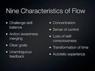 Nine Characteristics of Flow
 Challenge-skill    Concentration
 balance
                    Sense of control
 Action-awareness
                    Loss of self-
 merging
                    consciousness
 Clear goals
                    Transformation of time
 Unambiguous
                    Autotelic experience
 feedback
 
