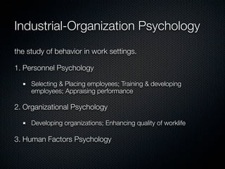 Industrial-Organization Psychology
the study of behavior in work settings.

1. Personnel Psychology

     Selecting & Placing employees; Training & developing
     employees; Appraising performance

2. Organizational Psychology

     Developing organizations; Enhancing quality of worklife

3. Human Factors Psychology
 