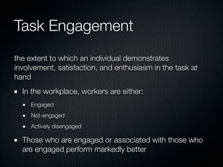 Task Engagement
the extent to which an individual demonstrates
involvement, satisfaction, and enthusiasm in the task at
hand
  In the workplace, workers are either:
     Engaged
     Not-engaged
     Actively disengaged

  Those who are engaged or associated with those who
  are engaged perform markedly better
 