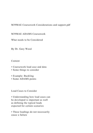 M39MAE Coursework Considerations and support.pdf
M39MAE ADAMS Coursework
What needs to be Considered
By Dr. Gary Wood
Content
• Coursework load case and data
• Some things to consider
• Example: Buckling
• Some ADAMS points
Load Cases to Consider
• Understanding how load cases can
be developed is important as well
as defining the typical loads
expected for certain scenarios
• These loadings do not necessarily
cause a failure
 