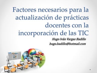 Factores necesarios para la
actualización de prácticas
docentes con la
incorporación de las TIC
Hugo Iván Vargas Badillo
hugo.badillo@hotmail.com
 