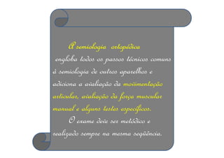 A semiologia ortopédica
engloba todos os passos técnicos comuns
à semiologia de outros aparelhos e
adiciona a avaliação da movimentação
articular, avaliação da força muscular
manual e alguns testes específicos.
O exame deve ser metódico e
realizado sempre na mesma seqüência.
 