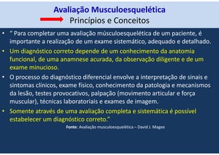 Avaliação Musculoesquelética
Princípios e Conceitos
• “ Para completar uma avaliação músculoesquelética de um paciente, é
importante a realização de um exame sistemático, adequado e detalhado.
• Um diagnóstico correto depende de um conhecimento da anatomia
funcional, de uma anamnese acurada, da observação diligente e de um
exame minucioso.
• O processo do diagnóstico diferencial envolve a interpretação de sinais e
sintomas clínicos, exame físico, conhecimento da patologia e mecanismos
da lesão, testes provocativos, palpação (movimento articular e força
muscular), técnicas laboratoriais e exames de imagem.
• Somente através de uma avaliação completa e sistemática é possível
estabelecer um diagnóstico correto.”
Fonte: Avaliação musculoesquelética – David J. Magee
 