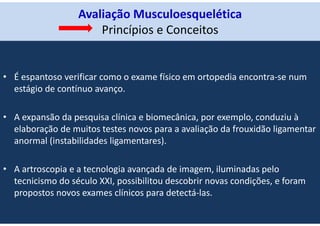 Avaliação Musculoesquelética
Princípios e Conceitos
• É espantoso verificar como o exame físico em ortopedia encontra-se num
estágio de contínuo avanço.
• A expansão da pesquisa clínica e biomecânica, por exemplo, conduziu à
elaboração de muitos testes novos para a avaliação da frouxidão ligamentar
anormal (instabilidades ligamentares).
• A artroscopia e a tecnologia avançada de imagem, iluminadas pelo
tecnicismo do século XXI, possibilitou descobrir novas condições, e foram
propostos novos exames clínicos para detectá-las.
 