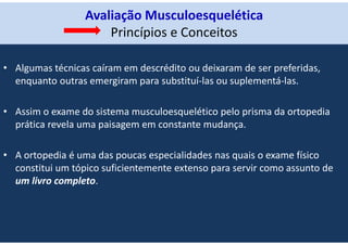 Avaliação Musculoesquelética
Princípios e Conceitos
• Algumas técnicas caíram em descrédito ou deixaram de ser preferidas,
enquanto outras emergiram para substituí-las ou suplementá-las.
• Assim o exame do sistema musculoesquelético pelo prisma da ortopedia
prática revela uma paisagem em constante mudança.
• A ortopedia é uma das poucas especialidades nas quais o exame físico
constitui um tópico suficientemente extenso para servir como assunto de
um livro completo.
 