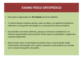 EXAME FÍSICO ORTOPÉDICO
• Esse texto é organizado em 26 módulos de forma didática.
• A maioria desses módulos aborda, cada um deles, um segmento anatômico
referente a uma grande articulação ou a uma parte da coluna vertebral.
• Essa divisão é um tanto arbitrária, porque as estruturas anatômicas e os
sintomas apresentados pelo paciente muitas vezes se superpõem a segmentos
corporais adjacentes.
• Assim sendo, tanto a articulação do quadril como a coluna lombar estão
intimamente relacionadas com a pelve, enquanto a coxa poderia ser incluída
com o estudo do quadril e do joelho.
 