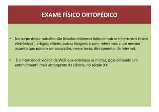 EXAME FÍSICO ORTOPÉDICO
• No corpo desse trabalho são listados inúmeros links de outros hipertextos (livros
eletrônicos), artigos, vídeos, outras imagens e som, referentes a um mesmo
assunto que podem ser acessados, nesse texto, diretamente, da Internet.
• É a interconectividade da WEB que entrelaça as mídias, possibilitando um
entendimento mais abrangente da ciência, no século XXI.
 
