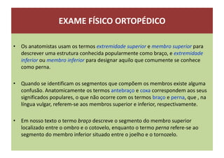 EXAME FÍSICO ORTOPÉDICO
• Os anatomistas usam os termos extremidade superior e membro superior para
descrever uma estrutura conhecida popularmente como braço, e extremidade
inferior ou membro inferior para designar aquilo que comumente se conhece
como perna.
• Quando se identificam os segmentos que compõem os membros existe alguma
confusão. Anatomicamente os termos antebraço e coxa correspondem aos seus
significados populares, o que não ocorre com os termos braço e perna, que , na
língua vulgar, referem-se aos membros superior e inferior, respectivamente.
• Em nosso texto o termo braço descreve o segmento do membro superior
localizado entre o ombro e o cotovelo, enquanto o termo perna refere-se ao
segmento do membro inferior situado entre o joelho e o tornozelo.
 