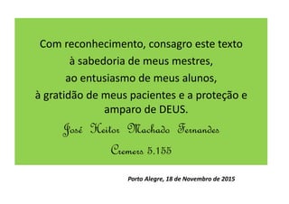 Com reconhecimento, consagro este texto
à sabedoria de meus mestres,
ao entusiasmo de meus alunos,
à gratidão de meus pacientes e a proteção e
amparo de DEUS.
José Heitor Machado Fernandes
Cremers 5.155
Porto Alegre, 18 de Novembro de 2015
 