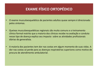 EXAME FÍSICO ORTOPÉDICO
• O exame musculoesquelético de pacientes adultos quase sempre é direcionado
pelos sintomas.
• Queixas musculoesqueléticas regionais são muito comuns e o treinamento
clínico formal restrito que a maioria dos clínicos recebe na avaliação e conduta
nesse tipo de doença explica seu impacto sobre as atividades profissionais
diárias do generalista.
• A maioria dos pacientes tem dor nas costas em algum momento de suas vidas. A
dor nas costas só perde para as doenças respiratórias superiores como motivo de
procura de atendimento ambulatorial.
 