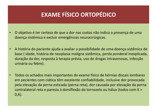 EXAME FÍSICO ORTOPÉDICO
• O objetivo é ter certeza de que a dor nas costas não indica a presença de uma
doença sistêmica e excluir emergências neurocirúrgicas.
• A história do paciente ajuda a avaliar a possibilidade de uma doença sistêmica de
base ( idade, história de neoplasia malígna sistêmica, perda ponderal inexplicada,
duração da dor, resposta à terapia prévia, uso de drogas intravenosas, infecção
urinária ou febre).
• Todos os achados mais importantes do exame físico de hérnias discais lombares
em pecientes com ciática têm excelente confiabilidade, inclusive dor provocada
pela elevação da perna esticada (perna reta), dor causada por elevação da perna
contralateral reta e paresia à dorsiflexão do tornozelo ou hálux (todos com K >
0,6).
 