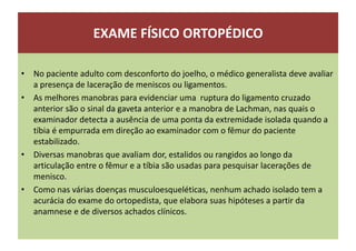 EXAME FÍSICO ORTOPÉDICO
• No paciente adulto com desconforto do joelho, o médico generalista deve avaliar
a presença de laceração de meniscos ou ligamentos.
• As melhores manobras para evidenciar uma ruptura do ligamento cruzado
anterior são o sinal da gaveta anterior e a manobra de Lachman, nas quais o
examinador detecta a ausência de uma ponta da extremidade isolada quando a
tíbia é empurrada em direção ao examinador com o fêmur do paciente
estabilizado.
• Diversas manobras que avaliam dor, estalidos ou rangidos ao longo da
articulação entre o fêmur e a tíbia são usadas para pesquisar lacerações de
menisco.
• Como nas várias doenças musculoesqueléticas, nenhum achado isolado tem a
acurácia do exame do ortopedista, que elabora suas hipóteses a partir da
anamnese e de diversos achados clínicos.
 