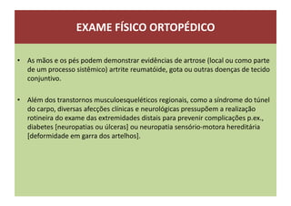 EXAME FÍSICO ORTOPÉDICO
• As mãos e os pés podem demonstrar evidências de artrose (local ou como parte
de um processo sistêmico) artrite reumatóide, gota ou outras doenças de tecido
conjuntivo.
• Além dos transtornos musculoesqueléticos regionais, como a síndrome do túnel
do carpo, diversas afecções clínicas e neurológicas pressupõem a realização
rotineira do exame das extremidades distais para prevenir complicações p.ex.,
diabetes [neuropatias ou úlceras] ou neuropatia sensório-motora hereditária
[deformidade em garra dos artelhos].
 