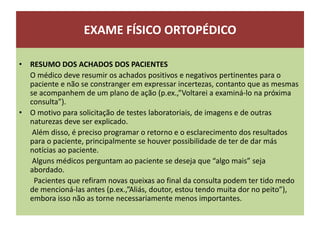 EXAME FÍSICO ORTOPÉDICO
• RESUMO DOS ACHADOS DOS PACIENTES
O médico deve resumir os achados positivos e negativos pertinentes para o
paciente e não se constranger em expressar incertezas, contanto que as mesmas
se acompanhem de um plano de ação (p.ex.,”Voltarei a examiná-lo na próxima
consulta”).
• O motivo para solicitação de testes laboratoriais, de imagens e de outras
naturezas deve ser explicado.
Além disso, é preciso programar o retorno e o esclarecimento dos resultados
para o paciente, principalmente se houver possibilidade de ter de dar más
notícias ao paciente.
Alguns médicos perguntam ao paciente se deseja que “algo mais” seja
abordado.
Pacientes que refiram novas queixas ao final da consulta podem ter tido medo
de mencioná-las antes (p.ex.,”Aliás, doutor, estou tendo muita dor no peito”),
embora isso não as torne necessariamente menos importantes.
 