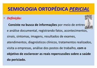SEMIOLOGIA ORTOPÉDICA PERICIAL
• Definição:
Consiste na busca de informações por meio de entrevistas
e análise documental, registrando fatos, acontecimentos,
sinais, sintomas, imagens, resultados de exames,
atendimentos, diagnósticos clínicos, tratamentos realizados,
visita a empresas, análise dos postos de trabalho, com o
objetivo de esclarecer as reais repercussões sobre a saúde
do periciado.
 