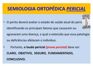 SEMIOLOGIA ORTOPÉDICA PERICIAL
• O perito deverá avaliar o estado de saúde atual do periciado,
identificando os principais fatores que causaram ou
agravaram uma doença, e qual a extensão que essa patologia
ou deficiências afetaram o indivíduo.
• Portanto, o laudo pericial (prova pericial) deve ser:
CLARO, OBJETIVO, SEGURO, FUNDAMENTADO,
CONCLUSIVO.
 