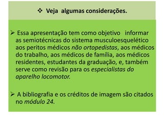 Veja algumas considerações.
Essa apresentação tem como objetivo informar
as semiotécnicas do sistema musculoesquelético
aos peritos médicos não ortopedistas, aos médicos
do trabalho, aos médicos de família, aos médicos
residentes, estudantes da graduação, e, também
serve como revisão para os especialistas do
aparelho locomotor.
A bibliografia e os créditos de imagem são citados
no módulo 24.
 