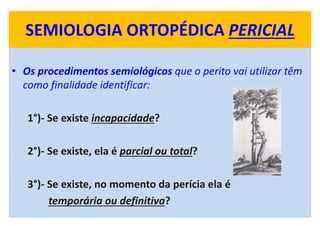 SEMIOLOGIA ORTOPÉDICA PERICIAL
• Os procedimentos semiológicos que o perito vai utilizar têm
como finalidade identificar:
1°)- Se existe incapacidade?
2°)- Se existe, ela é parcial ou total?
3°)- Se existe, no momento da perícia ela é
temporária ou definitiva?
 