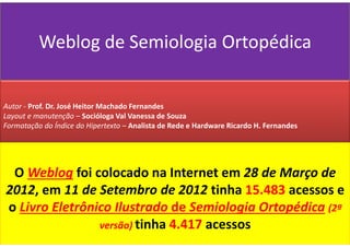 Weblog de Semiologia Ortopédica
O Weblog foi colocado na Internet em 28 de Março de
2012, em 11 de Setembro de 2012 tinha 15.483 acessos e
o Livro Eletrônico Ilustrado de Semiologia Ortopédica (2ª
versão) tinha 4.417 acessos
Autor - Prof. Dr. José Heitor Machado Fernandes
Layout e manutenção – Socióloga Val Vanessa de Souza
Formatação do Índice do Hipertexto – Analista de Rede e Hardware Ricardo H. Fernandes
 