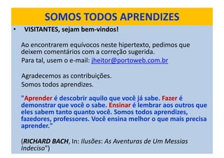 SOMOS TODOS APRENDIZES
• VISITANTES, sejam bem-vindos!
Ao encontrarem equívocos neste hipertexto, pedimos que
deixem comentários com a correção sugerida.
Para tal, usem o e-mail: jheitor@portoweb.com.br
Agradecemos as contribuições.
Somos todos aprendizes.
"Aprender é descobrir aquilo que você já sabe. Fazer é
demonstrar que você o sabe. Ensinar é lembrar aos outros que
eles sabem tanto quanto você. Somos todos aprendizes,
fazedores, professores. Você ensina melhor o que mais precisa
aprender."
(RICHARD BACH, In: Ilusões: As Aventuras de Um Messias
Indeciso")
 