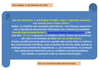 Um Livro Eletrônico e um Weblog Científico sobre o “Aparelho Locomotor
com atenção para o Exame Clínico”.
Ambos os trabalhos são veiculados pela Internet , sem interesse comercial e
com a intenção de democratizar informação com conteúdo de qualidade
(www8.ufrgs.br/cedop/heitor/ ; www.semiologiaortopedica.com.br ). Até
esta data 28 países acessaram os trabalhos citados. Juntos eles propiciaram
até o dia 11 de Setembro de 2012 mais de 19.900 acessos.
O Autor acredita que essas obras tem grande valor social, tanto na melhoria
dos conhecimentos científicos, para os técnicos da área de saúde, quanto na
condução mais acertada dos diagnósticos, e , por consequência, na condução
mais adequada do tratamento para as condições musculoesqueléticas.
Sem dúvida, os pacientes serão os maiores beneficiados.
Prof. Dr. José Heitor Machado Fernandes
Porto Alegre, 11 de Setembro de 2012
 