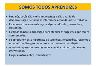 SOMOS TODOS APRENDIZES
• Para nós, vocês são muito importantes e são a razão da
democratização de todas as informações contidas nesse trabalho.
• Esperamos que elas esclareçam algumas dúvidas, porventura,
existentes.
• Estamos sempre à disposição para atender as sugestões que forem
apresentadas.
• Se apreciarem esse hipertexto de semiologia ortopédica, rogamos o
obséquio de divulgarem-no nos vossos círculos de relações.
• A meta é repassar o seu conteúdo ao maior número de pessoas
interessadas.
• E agora, mãos a obra - “hands on”!
 