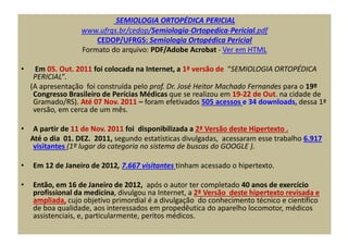 SEMIOLOGIA ORTOPÉDICA PERICIAL
www.ufrgs.br/cedop/Semiologia-Ortopedica-Pericial.pdf
CEDOP/UFRGS: Semiologia Ortopédica Pericial
Formato do arquivo: PDF/Adobe Acrobat - Ver em HTML
• Em 05. Out. 2011 foi colocada na Internet, a 1ª versão de “SEMIOLOGIA ORTOPÉDICA
PERICIAL”.
(A apresentação foi construída pelo prof. Dr. José Heitor Machado Fernandes para o 19º
Congresso Brasileiro de Perícias Médicas que se realizou em 19-22 de Out. na cidade de
Gramado/RS). Até 07 Nov. 2011 – foram efetivados 505 acessos e 34 downloads, dessa 1ª
versão, em cerca de um mês.
• A partir de 11 de Nov. 2011 foi disponibilizada a 2ª Versão deste Hipertexto .
Até o dia 01. DEZ. 2011, segundo estatísticas divulgadas, acessaram esse trabalho 6.917
visitantes (1º lugar da categoria no sistema de buscas do GOOGLE ).
• Em 12 de Janeiro de 2012, 7.667 visitantes tinham acessado o hipertexto.
• Então, em 16 de Janeiro de 2012, após o autor ter completado 40 anos de exercício
profissional da medicina, divulgou na Internet, a 2ª Versão deste hipertexto revisada e
ampliada, cujo objetivo primordial é a divulgação do conhecimento técnico e científico
de boa qualidade, aos interessados em propedêutica do aparelho locomotor, médicos
assistenciais, e, particularmente, peritos médicos.
 