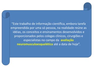 “Este trabalho de informação científica, embora tarefa
empreendida por uma só pessoa, na realidade reúne as
idéias, os conceitos e ensinamentos desenvolvidos e
proporcionados pelos colegas clínicos, cirurgiões e
especialistas no campo da avaliação
neuromusculoesquelética até a data de hoje”.
 