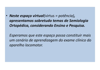 • Neste espaço virtual(virtus = potência),
apresentamos sobretudo temas de Semiologia
Ortopédica, considerando Ensino e Pesquisa.
Esperamos que este espaço possa constituir mais
um cenário de aprendizagem do exame clínico do
aparelho locomotor.
 