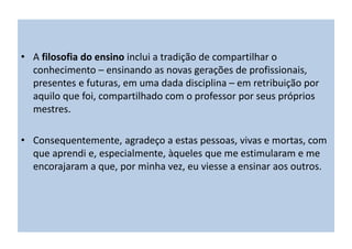 • A filosofia do ensino inclui a tradição de compartilhar o
conhecimento – ensinando as novas gerações de profissionais,
presentes e futuras, em uma dada disciplina – em retribuição por
aquilo que foi, compartilhado com o professor por seus próprios
mestres.
• Consequentemente, agradeço a estas pessoas, vivas e mortas, com
que aprendi e, especialmente, àqueles que me estimularam e me
encorajaram a que, por minha vez, eu viesse a ensinar aos outros.
 