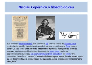Nicolau Copérnico o filósofo do céu
Sua teoria do Heliocentrismo, que colocou o Sol como o centro do Sistema Solar,
contrariando a então vigente teoria geocêntrica (que considerava, a Terra como o
centro), é tida como uma das mais importantes hipóteses científicas de todos os
tempos, tendo constituído o ponto de partida da astronomia moderna.
Copérnico escreveu no seu De revolutionibus orbium coelestium (do latim: "Das
revolucões das esferas celestes"): "quando dediquei algum tempo à ideia, o meu receio
de ser desprezado pela sua novidade e o aparente contra-senso quase me fez largar a
obra feita".
 