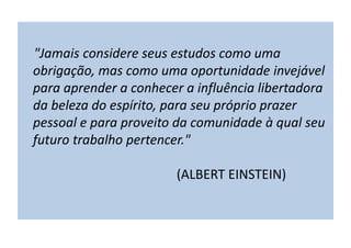 "Jamais considere seus estudos como uma
obrigação, mas como uma oportunidade invejável
para aprender a conhecer a influência libertadora
da beleza do espírito, para seu próprio prazer
pessoal e para proveito da comunidade à qual seu
futuro trabalho pertencer."
(ALBERT EINSTEIN)
 